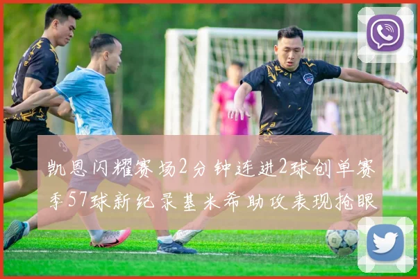 凯恩闪耀赛场2分钟连进2球创单赛季57球新纪录基米希助攻表现抢眼