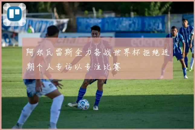 阿尔瓦雷斯全力备战世界杯拒绝近期个人专访以专注比赛