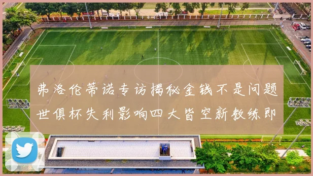 弗洛伦蒂诺专访揭秘金钱不是问题世俱杯失利影响四大皆空新教练即将到来