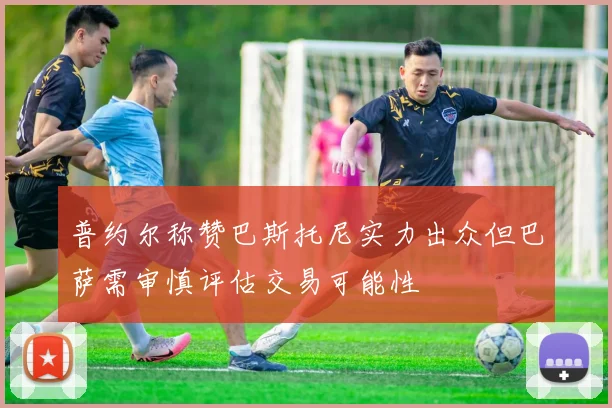 普约尔称赞巴斯托尼实力出众但巴萨需审慎评估交易可能性