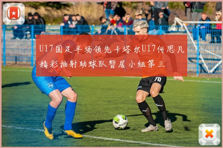 U17国足半场领先卡塔尔U17何思凡精彩抽射助球队暂居小组第三