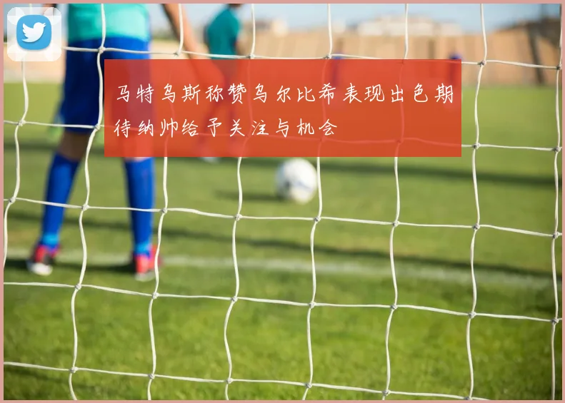 马特乌斯称赞乌尔比希表现出色期待纳帅给予关注与机会