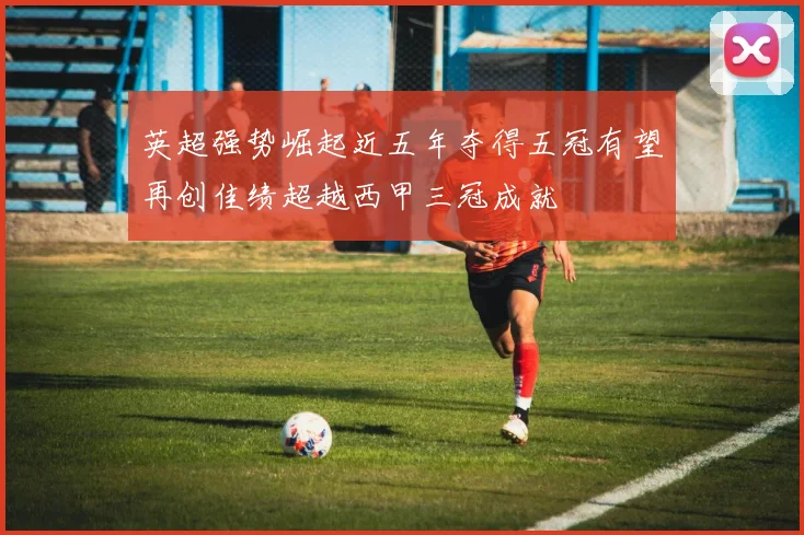 英超强势崛起近五年夺得五冠有望再创佳绩超越西甲三冠成就