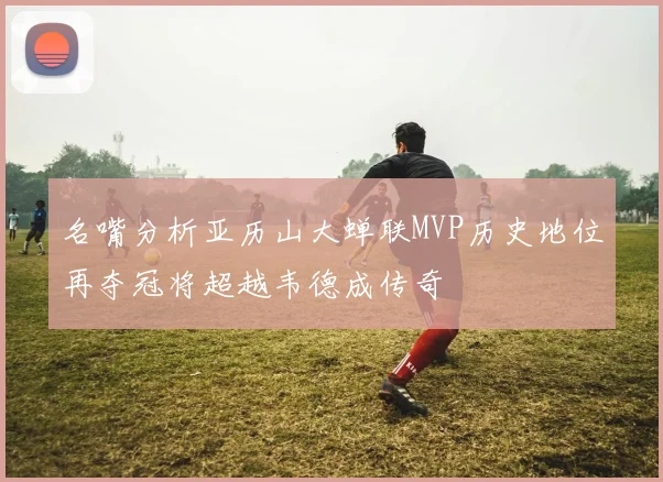名嘴分析亚历山大蝉联MVP历史地位再夺冠将超越韦德成传奇