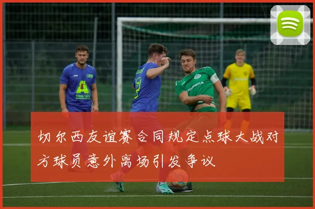 切尔西友谊赛合同规定点球大战对方球员意外离场引发争议